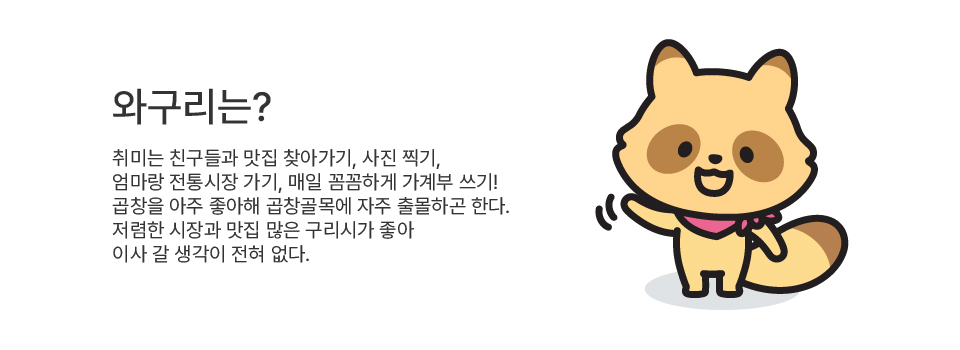 와구리는? 취미는 친구들과 맛집 찾아가기, 사진 찍기, 엄마랑 전통시장 가기, 매일 꼼꼼하게 가계부 쓰기! 곱창을 아주 좋아해 곱창골목에 자주 출몰하곤 한다. 저렴한 시장과 맛집 많은 구리시가 좋아 이사 갈 생각이 전혀 없다.